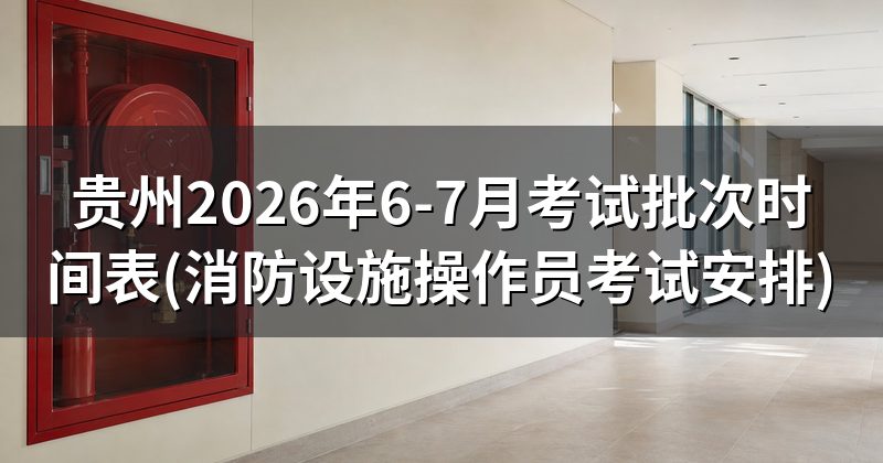 贵州2026年6-7月考试批次时间表(消防设施操作员考试安排)