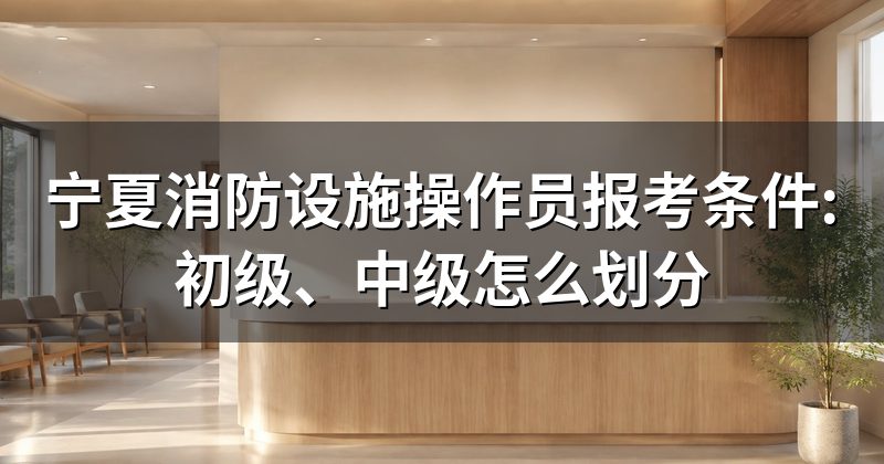 宁夏消防设施操作员报考条件:初级、中级怎么划分