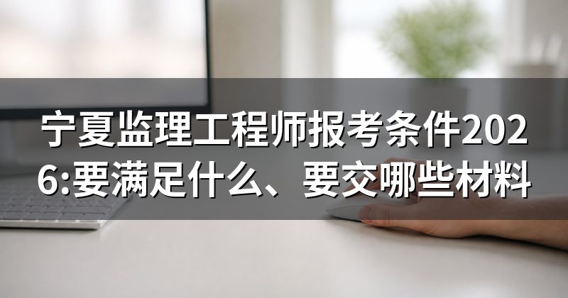 宁夏监理工程师报考条件2026:要满足什么、要交哪些材料