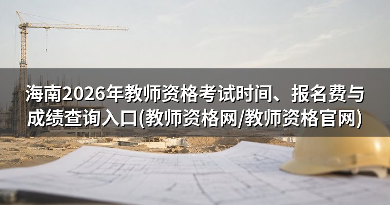 海南2026年教师资格考试时间、报名费与成绩查询入口(教师资格网/教师资格官网)