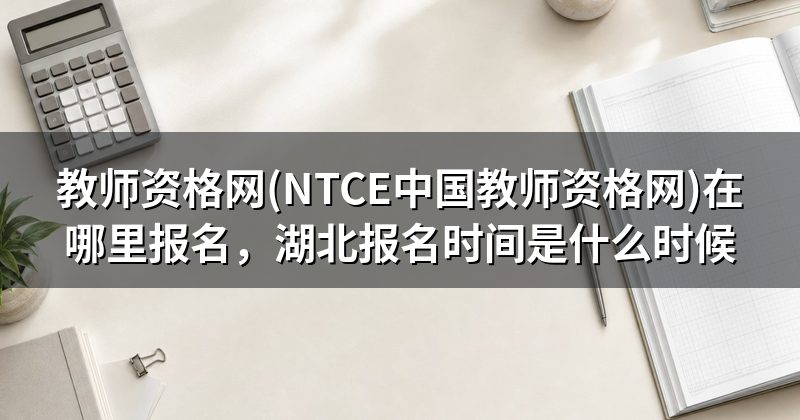 教师资格网(NTCE中国教师资格网)在哪里报名,湖北报名时间是什么时候