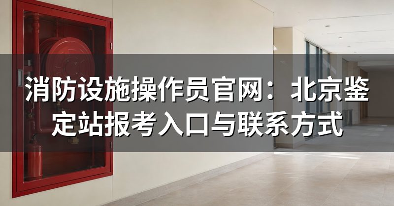 消防设施操作员官网:北京鉴定站报考入口与联系方式