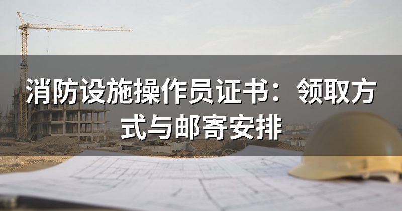 消防设施操作员证书:领取方式与邮寄安排