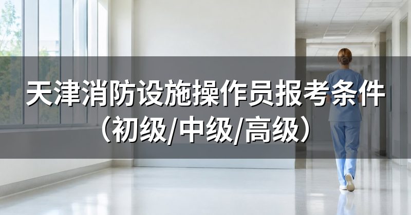 天津消防设施操作员报考条件（初级/中级/高级）