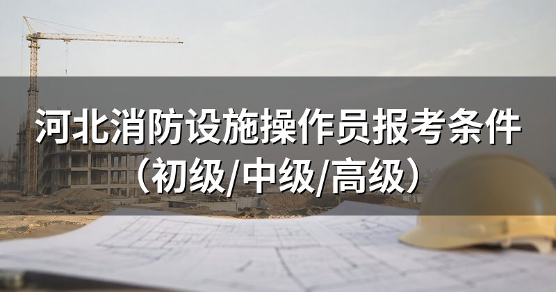 河北消防设施操作员报考条件(初级/中级/高级)