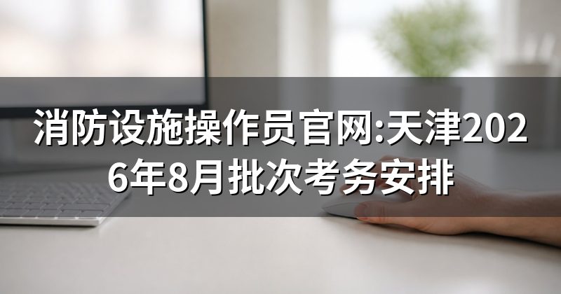 消防设施操作员官网:天津2026年8月批次考务安排