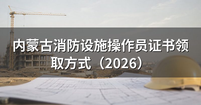 内蒙古消防设施操作员证书领取方式(2026)