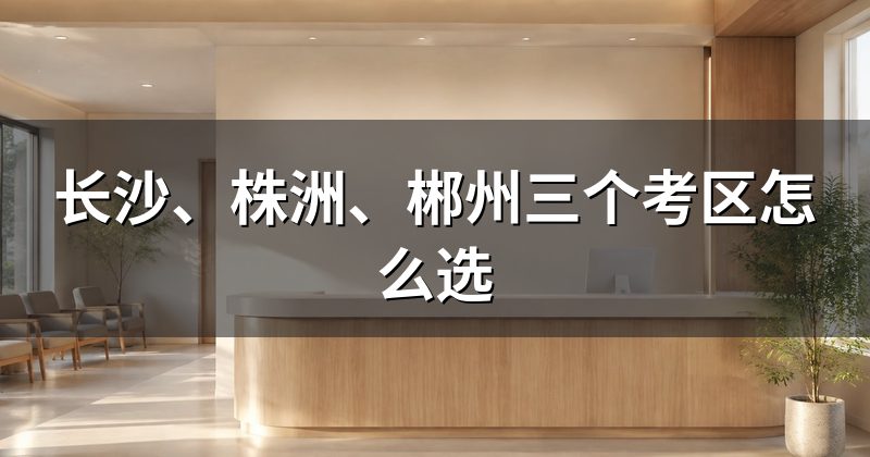 长沙、株洲、郴州三个考区怎么选