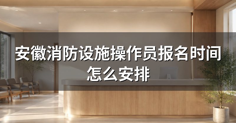 安徽消防设施操作员报名时间怎么安排