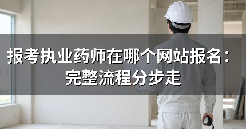 报考执业药师在哪个网站报名:完整流程分步走