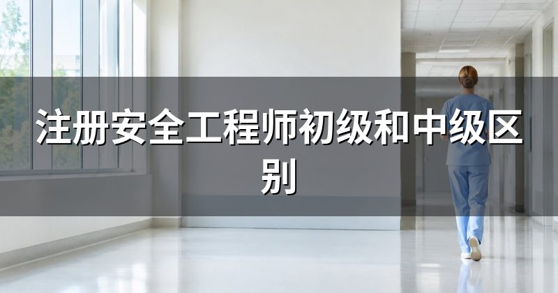 初级和中级注册安全工程师的区别(报考条件对比)