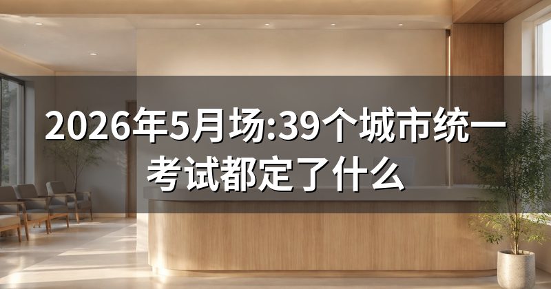 2026年5月场:39个城市统一考试都定了什么