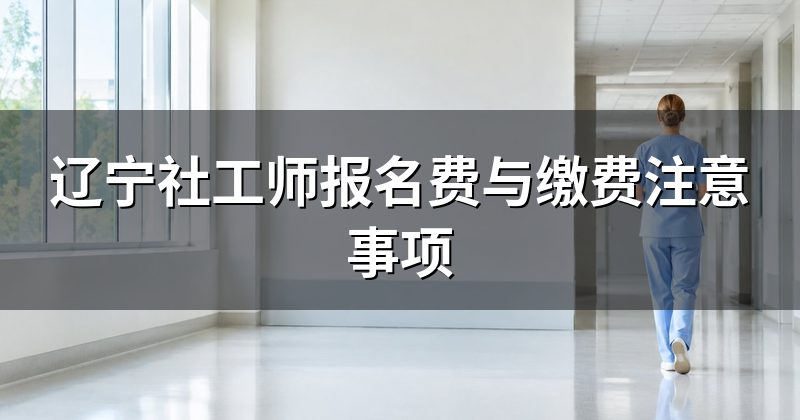 辽宁社工师报名费与缴费注意事项