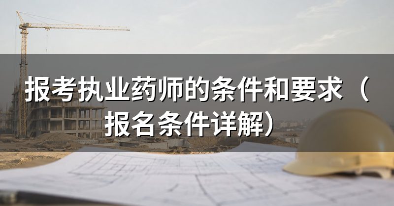 报考执业药师的条件和要求(报名条件详解)