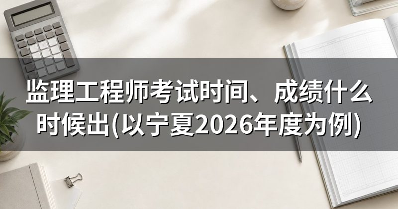 监理工程师考试时间、成绩什么时候出(以宁夏2026年度为例)