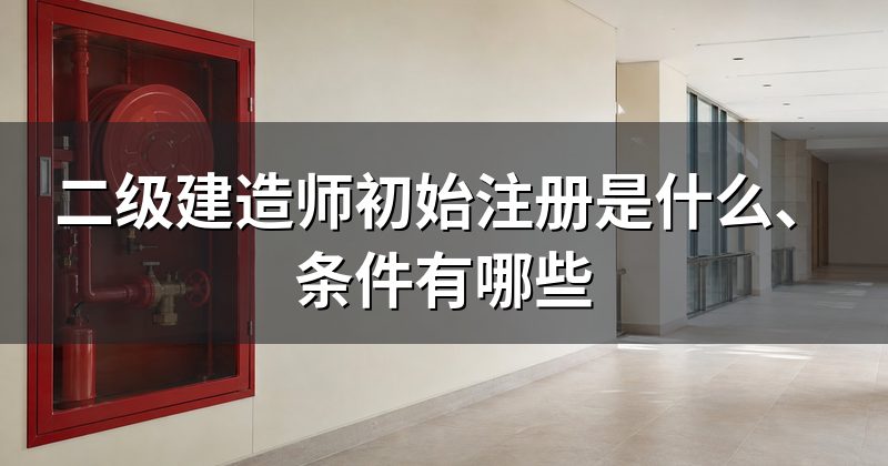 二级建造师初始注册是什么、条件有哪些