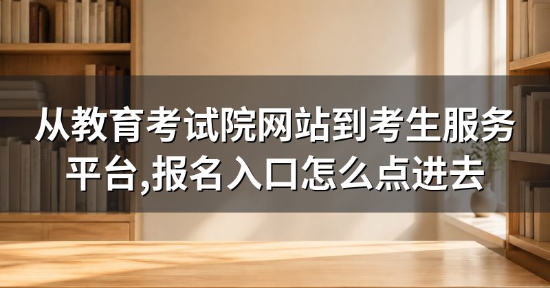 从教育考试院网站到考生服务平台,报名入口怎么点进去