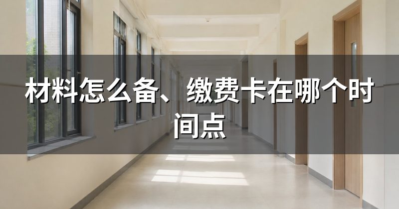 材料怎么备、缴费卡在哪个时间点