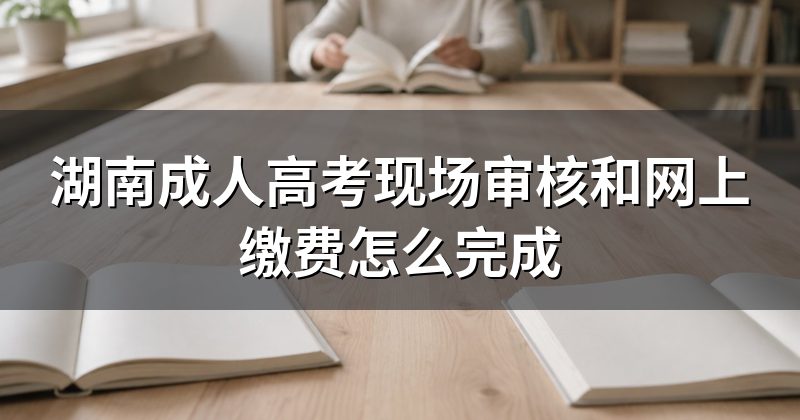 湖南成人高考现场审核和网上缴费怎么完成