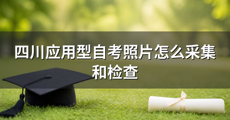 四川应用型自考照片怎么采集和检查