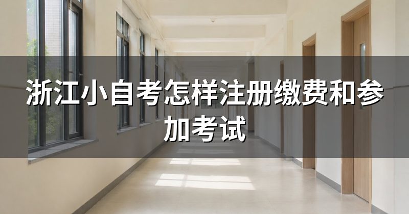 浙江小自考怎样注册缴费和参加考试