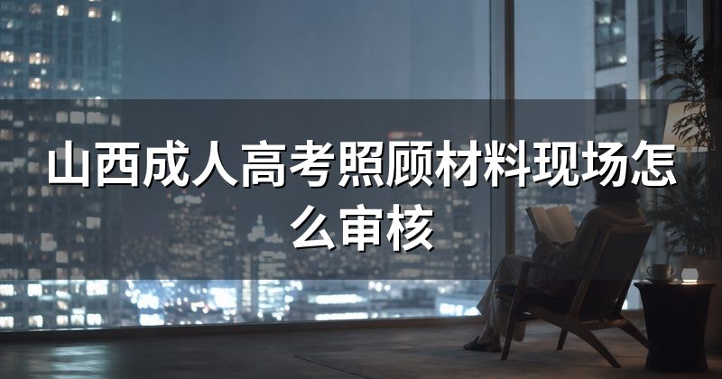 山西成人高考照顾材料现场怎么审核