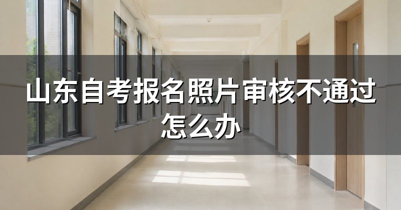 山东自考报名照片审核不通过怎么办