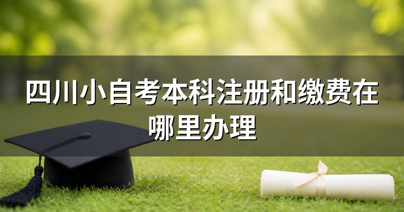四川小自考本科注册和缴费在哪里办理