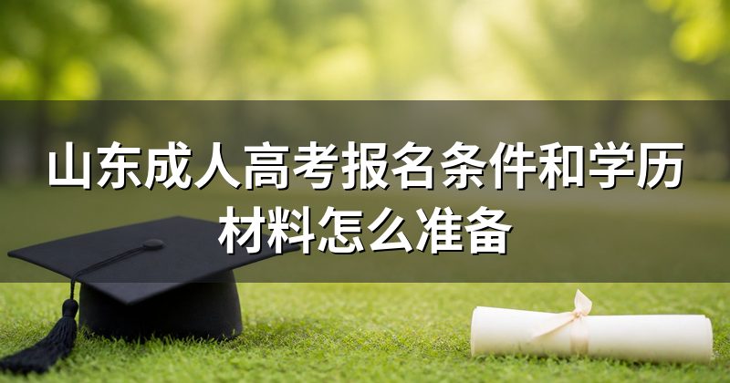 山东成人高考报名条件和学历材料怎么准备