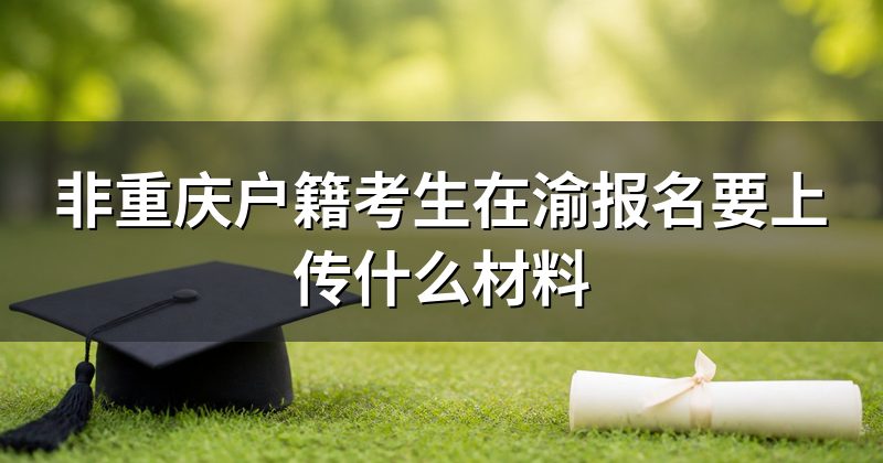非重庆户籍考生在渝报名要上传什么材料