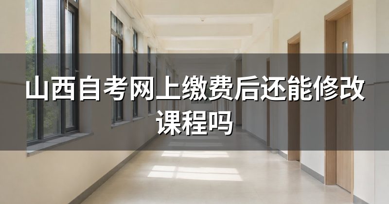 山西自考网上缴费后还能修改课程吗