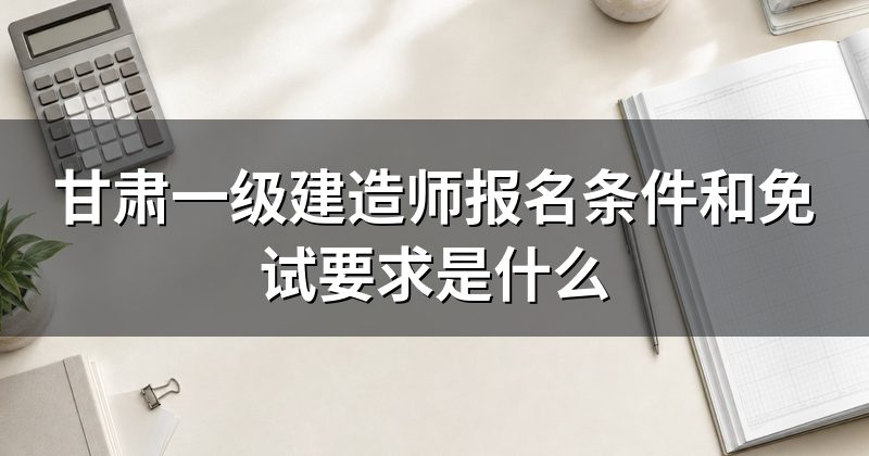 甘肃一级建造师报名条件和免试要求是什么