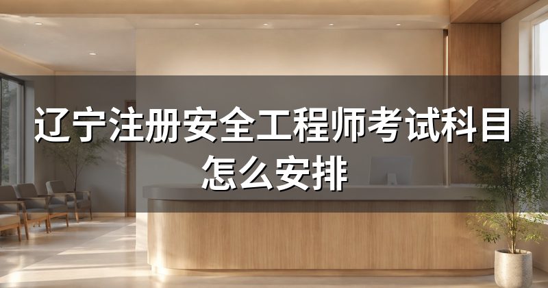 辽宁注册安全工程师考试科目怎么安排