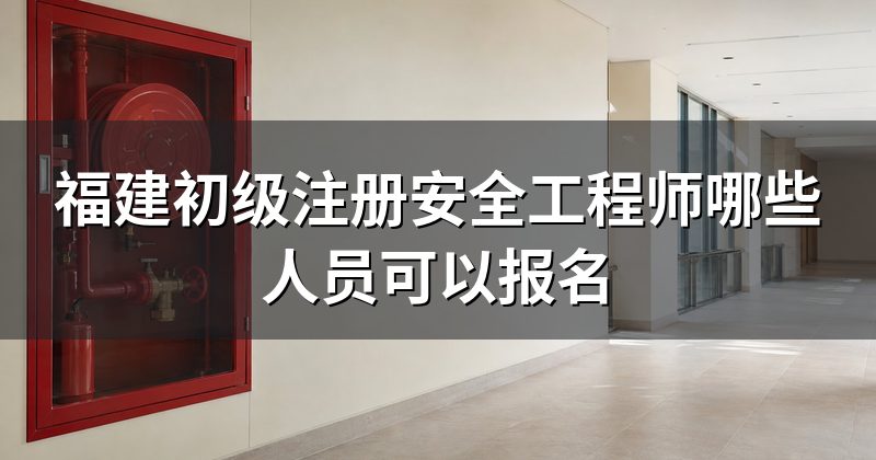 福建初级注册安全工程师哪些人员可以报名