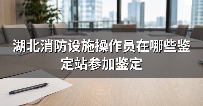 湖北消防设施操作员在哪些鉴定站参加鉴定