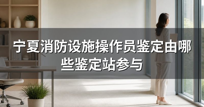 宁夏消防设施操作员鉴定由哪些鉴定站参与