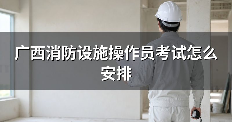 广西消防设施操作员考试怎么安排