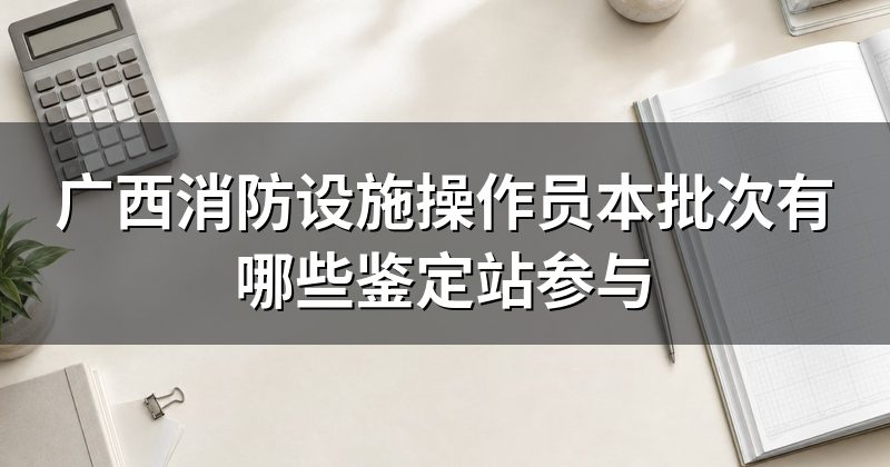 广西消防设施操作员本批次有哪些鉴定站参与