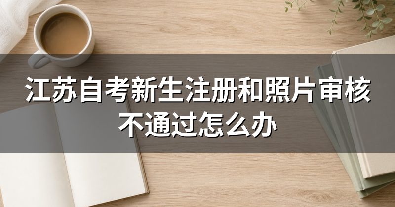 江苏自考新生注册和照片审核不通过怎么办