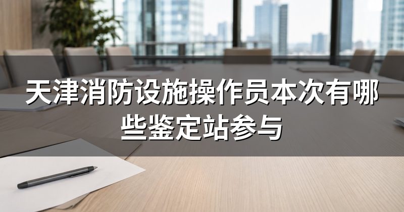 天津消防设施操作员本次有哪些鉴定站参与