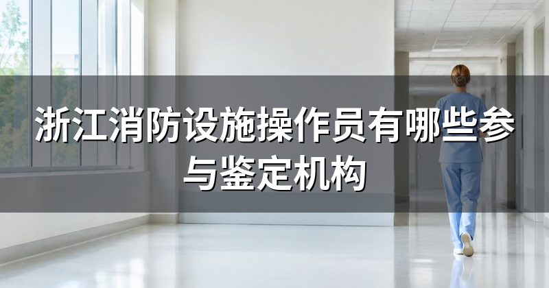 浙江消防设施操作员有哪些参与鉴定机构