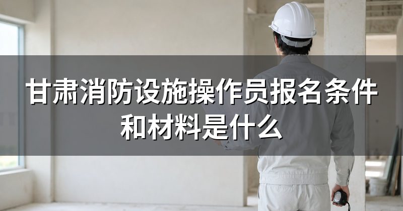甘肃消防设施操作员报名条件和材料是什么