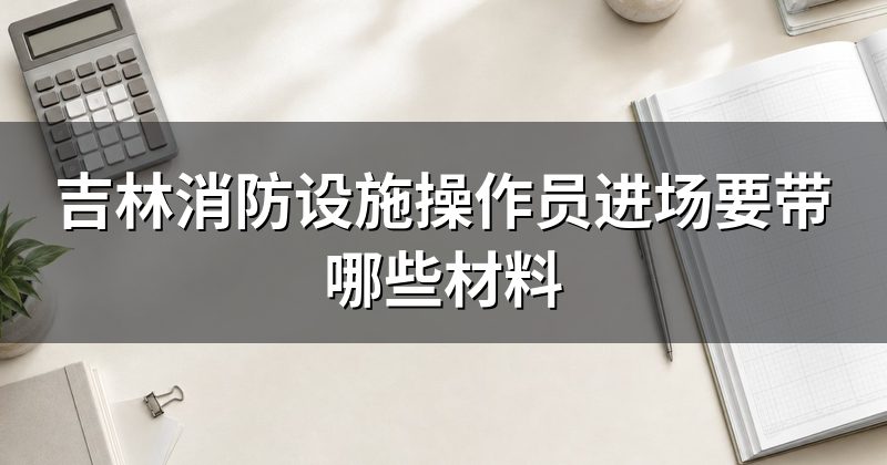 吉林消防设施操作员进场要带哪些材料
