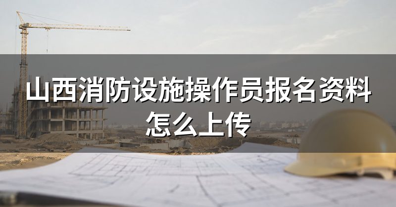 山西消防设施操作员报名资料怎么上传