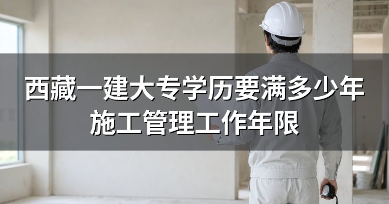 西藏一建大专学历要满多少年施工管理工作年限