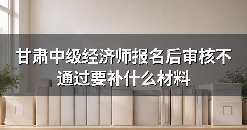 甘肃中级经济师报名后审核不通过要补什么材料