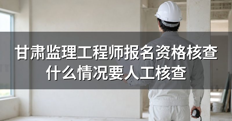 甘肃监理工程师报名资格核查什么情况要人工核查