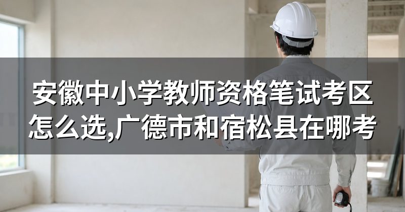 安徽中小学教师资格笔试考区怎么选,广德市和宿松县在哪考