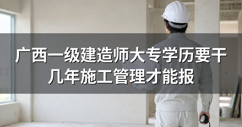广西一级建造师大专学历要干几年施工管理才能报