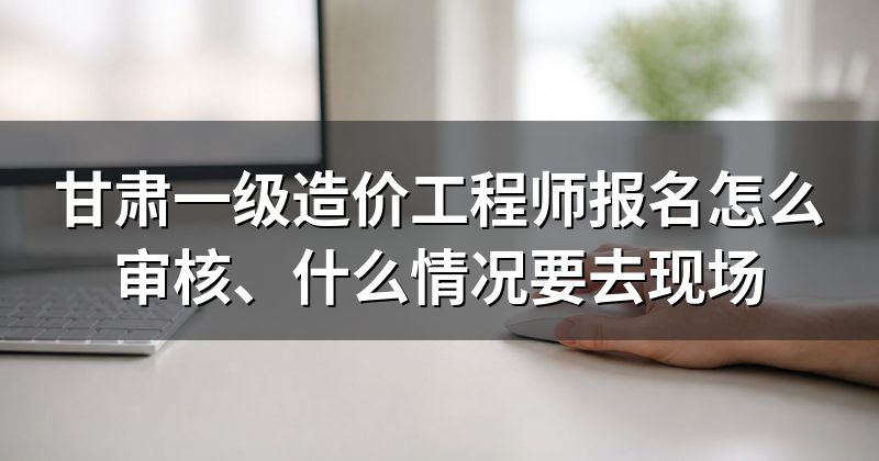 甘肃一级造价工程师报名怎么审核、什么情况要去现场